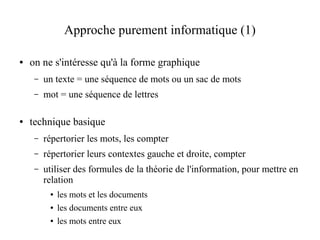 Approche purement informatique (1)

●   on ne s'intéresse qu'à la forme graphique
     –   un texte = une séquence de mots ou un sac de mots
     –   mot = une séquence de lettres

●   technique basique
     –   répertorier les mots, les compter
     –   répertorier leurs contextes gauche et droite, compter
     –   utiliser des formules de la théorie de l'information, pour mettre en
         relation
          ●   les mots et les documents
          ●   les documents entre eux
          ●   les mots entre eux
 