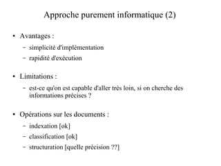 Approche purement informatique (2)

●   Avantages :
     –   simplicité d'implémentation
     –   rapidité d'exécution

●   Limitations :
     –   est-ce qu'on est capable d'aller très loin, si on cherche des
         informations précises ?

●   Opérations sur les documents :
     –   indexation [ok]
     –   classification [ok]
     –   structuration [quelle précision ??]
 