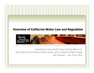Overview of California Water Law and Regulation




 GENEVA | HOUSTON | KANSAS CITY | LONDON | MIAMI | ORANGE COUNTY | SAN FRANCISCO | TAMPA | WASHINGTON, D.C.



                      Presented by Kevin Haroff, Shook Hardy & Bacon LLP
 LSI Conference on California Water Quality and Its Impact on Water Supply
                                           San Francisco – July 19-20, 2010
 