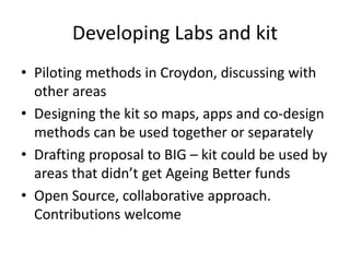 Developing Labs and kit
• Piloting methods in Croydon, discussing with
other areas
• Designing the kit so maps, apps and co-design
methods can be used together or separately
• Drafting proposal to BIG – kit could be used by
areas that didn’t get Ageing Better funds
• Open Source, collaborative approach.
Contributions welcome
 