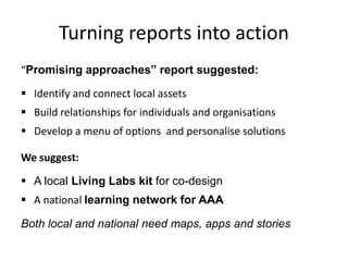 Turning reports into action
“Promising approaches” report suggested:
 Identify and connect local assets
 Build relationships for individuals and organisations
 Develop a menu of options and personalise solutions
We suggest:
 A local Living Labs kit for co-design
 A national learning network for AAA
Both local and national need maps, apps and stories
 