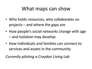 What maps can show
• Who holds resources, who collaborates on
projects – and where the gaps are
• How people’s social networks change with age
– and isolation may develop
• How individuals and families can connect to
services and assets in the community
Currently piloting a Croydon Living Lab
 