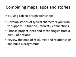 Combining maps, apps and stories
In a Living Lab co-design workshop:
• Develop stories of typical characters you wish
to support – situation, interests, connections
• Choose project ideas and technologies from a
menu of options
• Review the map of resources and relationships
and build a programme
 