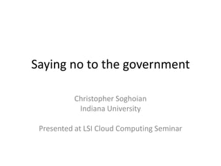 Saying no to the government Christopher Soghoian Indiana University Presented at LSI Cloud Computing Seminar 