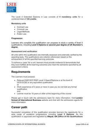 LONDON SCHOOL OF INTERNATIONAL BUSINESS www.LSIB.co.uk
The Level 4 Extended Diploma in Law consists of 4 mandatory units for a
combined total of 120 credits.
Mandatory units
 Contract Law
 Criminal Law
 Legal Methods
 Public Law
Progression
Learners who complete this qualification can progress to study a variety of level 5
qualifications, including Level 5 Diploma or second year degree of UK Bachelor’s
degree.
Assessment and verification
All units within this qualification are internally assessed and externally verified by the
awarding body. The qualifications are criterion referenced, based on the
achievement of all the specified learning outcomes.
To achieve a ‘pass’ for a unit, learners must provide evidence to demonstrate that
they have fulfilled all the learning outcomes and meet the standards specified by all
assessment criteria.
Requirements
The Learners must possess:
 Relevant NQF/QCF/RQF Level 3 Award/Diploma or at the level of
GCE/GCSE or any equivalent qualification
or
 Work experience of 2 years or more in case you do not hold any formal
qualification
and
 Learner must be 18 years or older at the beginning of the course
Please get in touch with the admissions team for more information. Visit London
School of International Business website and chat with the admissions agents for
more information.
Career path
Successful completion of this qualification provides learners the opportunity for a
wide range of academic progressions including Level 5 Diploma. As this
qualification is approved and regulated by Ofqual, UK (Office of the Qualifications
 