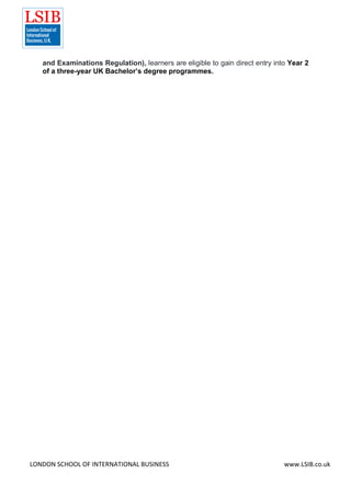 LONDON SCHOOL OF INTERNATIONAL BUSINESS www.LSIB.co.uk
and Examinations Regulation), learners are eligible to gain direct entry into Year 2
of a three-year UK Bachelor’s degree programmes.
 