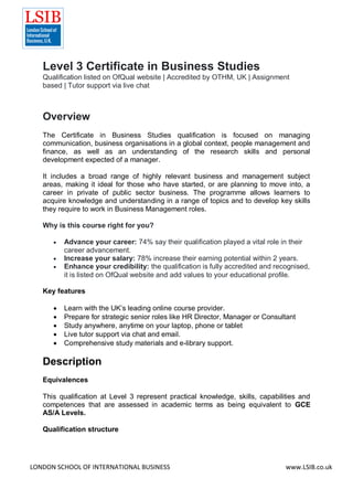 LONDON SCHOOL OF INTERNATIONAL BUSINESS www.LSIB.co.uk
Level 3 Certificate in Business Studies
Qualification listed on OfQual website | Accredited by OTHM, UK | Assignment
based | Tutor support via live chat
Overview
The Certificate in Business Studies qualification is focused on managing
communication, business organisations in a global context, people management and
finance, as well as an understanding of the research skills and personal
development expected of a manager.
It includes a broad range of highly relevant business and management subject
areas, making it ideal for those who have started, or are planning to move into, a
career in private of public sector business. The programme allows learners to
acquire knowledge and understanding in a range of topics and to develop key skills
they require to work in Business Management roles.
Why is this course right for you?
 Advance your career: 74% say their qualification played a vital role in their
career advancement.
 Increase your salary: 78% increase their earning potential within 2 years.
 Enhance your credibility: the qualification is fully accredited and recognised,
it is listed on OfQual website and add values to your educational profile.
Key features
 Learn with the UK’s leading online course provider.
 Prepare for strategic senior roles like HR Director, Manager or Consultant
 Study anywhere, anytime on your laptop, phone or tablet
 Live tutor support via chat and email.
 Comprehensive study materials and e-library support.
Description
Equivalences
This qualification at Level 3 represent practical knowledge, skills, capabilities and
competences that are assessed in academic terms as being equivalent to GCE
AS/A Levels.
Qualification structure
 