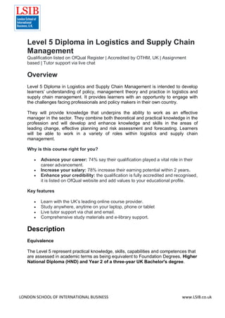 LONDON SCHOOL OF INTERNATIONAL BUSINESS www.LSIB.co.uk
Level 5 Diploma in Logistics and Supply Chain
Management
Qualification listed on OfQual Register | Accredited by OTHM, UK | Assignment
based | Tutor support via live chat
Overview
Level 5 Diploma in Logistics and Supply Chain Management is intended to develop
learners’ understanding of policy, management theory and practice in logistics and
supply chain management. It provides learners with an opportunity to engage with
the challenges facing professionals and policy makers in their own country.
They will provide knowledge that underpins the ability to work as an effective
manager in the sector. They combine both theoretical and practical knowledge in the
profession and will develop and enhance knowledge and skills in the areas of
leading change, effective planning and risk assessment and forecasting. Learners
will be able to work in a variety of roles within logistics and supply chain
management.
Why is this course right for you?
 Advance your career: 74% say their qualification played a vital role in their
career advancement.
 Increase your salary: 78% increase their earning potential within 2 years.
 Enhance your credibility: the qualification is fully accredited and recognised,
it is listed on OfQual website and add values to your educational profile.
Key features
 Learn with the UK’s leading online course provider.
 Study anywhere, anytime on your laptop, phone or tablet
 Live tutor support via chat and email.
 Comprehensive study materials and e-library support.
Description
Equivalence
The Level 5 represent practical knowledge, skills, capabilities and competences that
are assessed in academic terms as being equivalent to Foundation Degrees, Higher
National Diploma (HND) and Year 2 of a three-year UK Bachelor's degree.
 