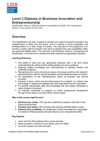 LONDON SCHOOL OF INTERNATIONAL BUSINESS www.LSIB.co.uk
Level 3 Diploma in Business Innovation and
Entrepreneurship
Qualification listed on OfQual website | Accredited by Qualifi, UK | Assignment
based | Tutor support via live chat
Overview
The Qualification has been created to develop and reward business innovators and
entrepreneurs of today and the future, and to continue to bring recognition and
professionalism to a wide range of sectors. The rationale of the programme is to
provide a career path for learners who wish to develop their care capabilities within
any business-related sector. The outcome of the Diploma, which is a recognised UK
Qualification, is for learners to develop the skills required by organisations globally.
Learning Outcomes
1. The ability to read and use appropriate literature with a full and critical
understanding the ability to think independently and solve problems.
2. Applying subject knowledge and understanding to address familiar and
unfamiliar problems.
3. Recognising the moral and ethical issues of business practice and research;
appreciating the need for ethical standards and professional codes of conduct
4. An appreciation of the interdisciplinary nature of business and service
provision.
5. Capacity to give a clear and accurate account of a subject, in a mature way
and engage in debate and dialogue both with specialists and non-specialists.
6. To develop transferable skills and knowledge that will enable individuals to
meet changes in business.
7. To motivate individuals to progress to further professional development
through future study or as part of their chosen career.
Why is this course right for you?
 Advance your career: 74% say their qualification played a vital role in their
career advancement.
 Increase your salary: 78% increase their earning potential within 2 years.
 Enhance your credibility: the qualification is fully accredited and recognised,
it is listed on OfQual website and add values to your educational profile.
Key features
 Learn with the UK’s leading online course provider.
 Study anywhere, anytime on your laptop, phone or tablet
 Live tutor support via chat and email.
 