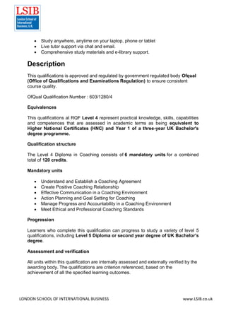 LONDON SCHOOL OF INTERNATIONAL BUSINESS www.LSIB.co.uk
 Study anywhere, anytime on your laptop, phone or tablet
 Live tutor support via chat and email.
 Comprehensive study materials and e-library support.
Description
This qualifications is approved and regulated by government regulated body Ofqual
(Office of Qualifications and Examinations Regulation) to ensure consistent
course quality.
OfQual Qualification Number : 603/1280/4
Equivalences
This qualifications at RQF Level 4 represent practical knowledge, skills, capabilities
and competences that are assessed in academic terms as being equivalent to
Higher National Certificates (HNC) and Year 1 of a three-year UK Bachelor's
degree programme.
Qualification structure
The Level 4 Diploma in Coaching consists of 6 mandatory units for a combined
total of 120 credits.
Mandatory units
 Understand and Establish a Coaching Agreement
 Create Positive Coaching Relationship
 Effective Communication in a Coaching Environment
 Action Planning and Goal Setting for Coaching
 Manage Progress and Accountability in a Coaching Environment
 Meet Ethical and Professional Coaching Standards
Progression
Learners who complete this qualification can progress to study a variety of level 5
qualifications, including Level 5 Diploma or second year degree of UK Bachelor’s
degree.
Assessment and verification
All units within this qualification are internally assessed and externally verified by the
awarding body. The qualifications are criterion referenced, based on the
achievement of all the specified learning outcomes.
 