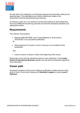 LONDON SCHOOL OF INTERNATIONAL BUSINESS www.LSIB.co.uk
All units within this qualification are internally assessed and externally verified by the
awarding body. The qualifications are criterion referenced, based on the
achievement of all the specified learning outcomes.
To achieve a ‘pass’ for a unit, learners must provide evidence to demonstrate that
they have fulfilled all the learning outcomes and meet the standards specified by all
assessment criteria.
Requirements
The Learners must possess:
 Relevant NQF/QCF/RQF Level 3 Award/Diploma or at the level of
GCE/GCSE or any equivalent qualification
Or
 Work experience of 2 years or more in case you do not holdany formal
qualification
And
 Learner must be 18 years or older at the beginning of the course
Please get in touch with the admissions team for more information. Visit London
School of International Business website and chat with the admissions agents for
more information.
Career path
Successful completion of the Level 4 Diploma qualification enables learners’ direct
entry to Year 2 of any other three-year UK Bachelor’s degree or pursue Level 5
Diplomas.
 