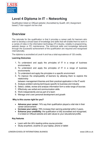 LONDON SCHOOL OF INTERNATIONAL BUSINESS www.LSIB.co.uk
Level 4 Diploma in IT – Networking
Qualification listed on OfQual website | Accredited by Qualifi, UK | Assignment
based | Tutor support via live chat
Overview
The rationale for the qualification is that it provides a career path for learners who
wish to develop a broad base of knowledge and skills that will enable them to work in
a variety of roles in the information technology (IT) industry, notably in programming,
website design or PC maintenance. The technical skills and knowledge delivered
through the successful achievement of the qualification are required and recognised
internationally.
The diploma is accredited at Level 4 and has a total equivalence of 120 credits.
Learning Outcomes
1. To understand and apply the principles of IT in a range of business
environments.
2. To understand and apply the principles of IT in a range of business
environments
3. To understand and apply the principles in a specific environment
4. To improve the employability of learners by allowing them to explore the
relationship
between management theories and their practical application in the IT world
5. Analyse problem solving techniques specific to business and industry
6. Select, collate, review and analyse information form a wide range of sources
7. Effectively use verbal and communication skills
8. Work independently and as part of a team
9. Manage one’s own personal development and growth
Why is this course right for you?
 Advance your career: 74% say their qualification played a vital role in their
career advancement.
 Increase your salary: 78% increase their earning potential within 2 years.
 Enhance your credibility: the qualification is fully accredited and recognised,
it is listed on OfQual website and add values to your educational profile.
Key features
 Learn with the UK’s leading online course provider.
 Study anywhere, anytime on your laptop, phone or tablet
 