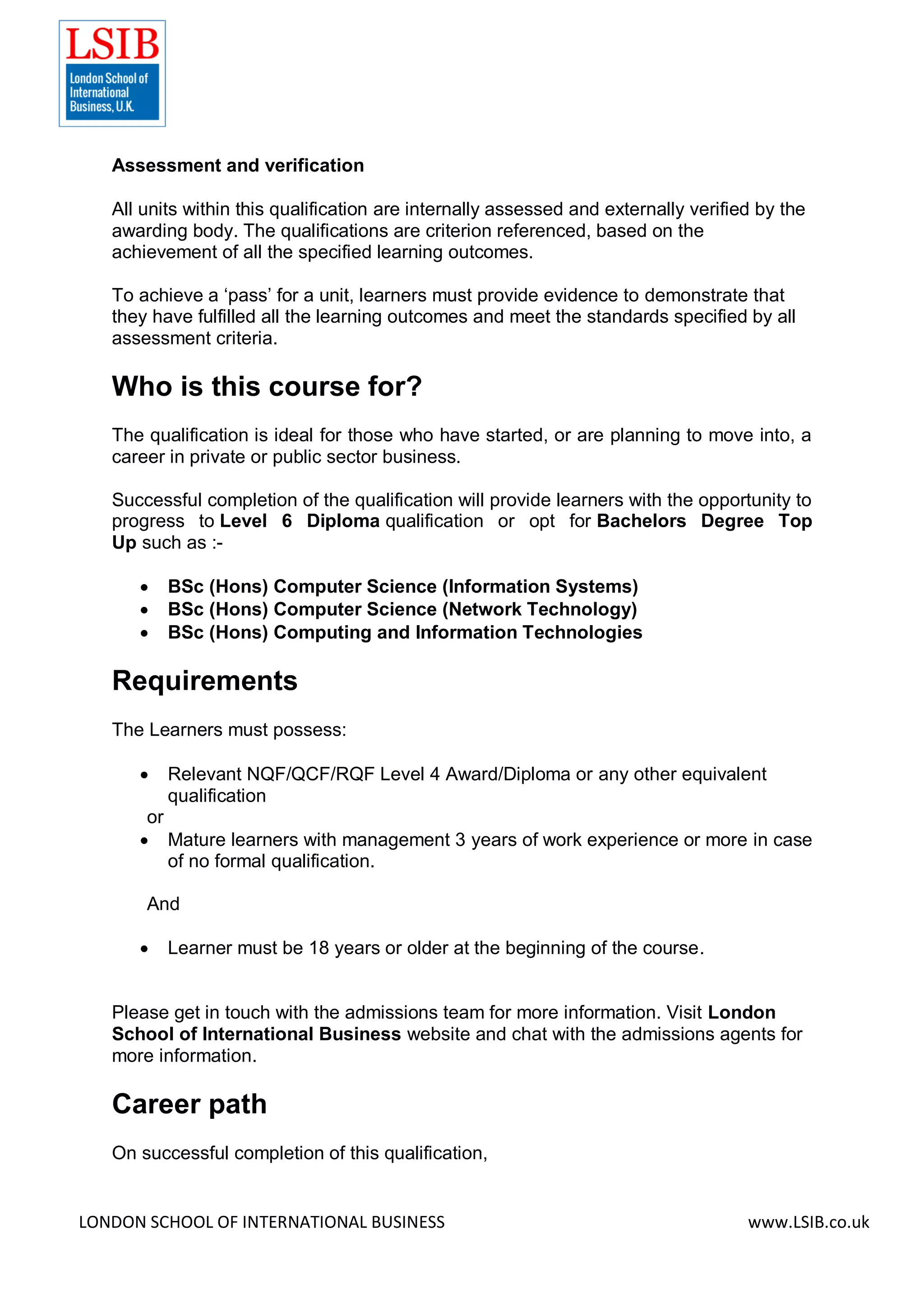 LONDON SCHOOL OF INTERNATIONAL BUSINESS www.LSIB.co.uk
Assessment and verification
All units within this qualification are internally assessed and externally verified by the
awarding body. The qualifications are criterion referenced, based on the
achievement of all the specified learning outcomes.
To achieve a ‘pass’ for a unit, learners must provide evidence to demonstrate that
they have fulfilled all the learning outcomes and meet the standards specified by all
assessment criteria.
Who is this course for?
The qualification is ideal for those who have started, or are planning to move into, a
career in private or public sector business.
Successful completion of the qualification will provide learners with the opportunity to
progress to Level 6 Diploma qualification or opt for Bachelors Degree Top
Up such as :-
 BSc (Hons) Computer Science (Information Systems)
 BSc (Hons) Computer Science (Network Technology)
 BSc (Hons) Computing and Information Technologies
Requirements
The Learners must possess:
 Relevant NQF/QCF/RQF Level 4 Award/Diploma or any other equivalent
qualification
or
 Mature learners with management 3 years of work experience or more in case
of no formal qualification.
And
 Learner must be 18 years or older at the beginning of the course.
Please get in touch with the admissions team for more information. Visit London
School of International Business website and chat with the admissions agents for
more information.
Career path
On successful completion of this qualification,
 