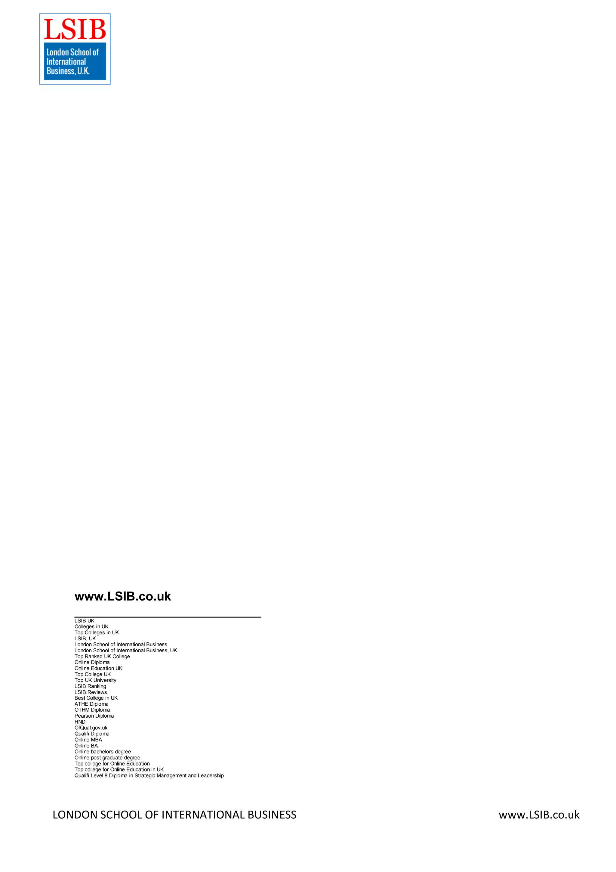 LONDON SCHOOL OF INTERNATIONAL BUSINESS www.LSIB.co.uk
www.LSIB.co.uk
___________________________
LSIB UK
Colleges in UK
Top Colleges in UK
LSIB, UK
London School of International Business
London School of International Business, UK
Top Ranked UK College
Online Diploma
Online Education UK
Top College UK
Top UK University
LSIB Ranking
LSIB Reviews
Best College in UK
ATHE Diploma
OTHM Diploma
Pearson Diploma
HND
OfQual.gov.uk
Qualifi Diploma
Online MBA
Online BA
Online bachelors degree
Online post graduate degree
Top college for Online Education
Top college for Online Education in UK
Qualifi Level 8 Diploma in Strategic Management and Leadership
 