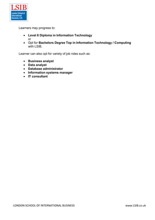 LONDON SCHOOL OF INTERNATIONAL BUSINESS www.LSIB.co.uk
Learners may progress to:
 Level 6 Diploma in Information Technology
or
 Opt for Bachelors Degree Top in Information Technology / Computing
with LSIB.
Learner can also opt for variety of job roles such as:
 Business analyst
 Data analyst
 Database administrator
 Information systems manager
 IT consultant
 