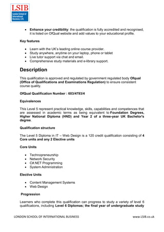 LONDON SCHOOL OF INTERNATIONAL BUSINESS www.LSIB.co.uk
 Enhance your credibility: the qualification is fully accredited and recognised,
it is listed on OfQual website and add values to your educational profile.
Key features
 Learn with the UK’s leading online course provider.
 Study anywhere, anytime on your laptop, phone or tablet
 Live tutor support via chat and email.
 Comprehensive study materials and e-library support.
Description
This qualification is approved and regulated by government regulated body Ofqual
(Office of Qualifications and Examinations Regulation) to ensure consistent
course quality.
OfQual Qualification Number : 603/4793/4
Equivalences
This Level 5 represent practical knowledge, skills, capabilities and competences that
are assessed in academic terms as being equivalent to Foundation Degrees,
Higher National Diploma (HND) and Year 2 of a three-year UK Bachelor's
degree.
Qualification structure
The Level 5 Diploma in IT – Web Design is a 120 credit qualification consisting of 4
Core units and any 2 Elective units
Core Units
 Technopreneurship
 Network Security
 C#.NET Programming
 System Administration
Elective Units
 Content Management Systems
 Web Design
Progression
Learners who complete this qualification can progress to study a variety of level 6
qualifications, including Level 6 Diplomas; the final year of undergraduate study
 