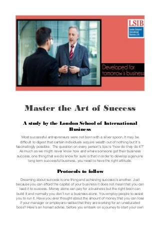 Master the Art of Success
A study by the London School of International
Business
Most successful entrepreneurs were not born with a silver spoon. It may be
difficult to digest that certain individuals acquire wealth out of nothing but it’s
fascinatingly possible. The question on every person’s lips is “how do they do it?”
As much as we might never know how and where someone got their business
success, one thing that we do know for sure is that in order to develop a genuine
long term successful business, you need to have the right attitude.
Protocols to follow
Dreaming about success is one thing and achieving success is another. Just
because you can afford the capital of your business it does not mean that you can
lead it to success. Money alone can pay for a business but the right brain can
build it and normally you don’t run a business alone. You employ people to assist
you to run it. Have you ever thought about the amount of money that you can lose
if your manager or employers realise that they are working for an uneducated
boss? Here’s an honest advise, before you embark on a journey to start your own
 