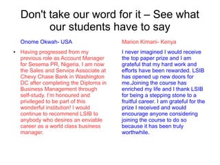 Don't take our word for it – See what
our students have to say
Onome Okwah- USA
● Having progressed from my
previous role as Account Manager
for Sesema PR, Nigeria, I am now
the Sales and Service Associate at
Chevy Chase Bank in Washington
DC after completing the Diploma in
Business Management through
self-study. I’m honoured and
privileged to be part of this
wonderful institution! I would
continue to recommend LSIB to
anybody who desires an enviable
career as a world class business
manager.
Marion Kimani- Kenya
I never imagined I would receive
the top paper prize and I am
grateful that my hard work and
efforts have been rewarded. LSIB
has opened up new doors for
me.Joining the course has
enriched my life and I thank LSIB
for being a stepping stone to a
fruitful career. I am grateful for the
prize I received and would
encourage anyone considering
joining the course to do so
because it has been truly
worthwhile.
 