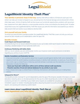 LegalShield Identity Theft Plan

SM

Your identity is personal. Keep it that way. Identity theft affects millions of Americans each year. And
while it can take just minutes to happen to you, recovering from the financial damage and emotional toll it inflicts
often takes years. Victims of identity theft can face issues such as lost job opportunities, problems with securing a
loan, harassment from debt collectors, or even possible arrest for crimes committed by the identity thief. To better
avoid these issues, the LegalShield Identity Theft Plan equips you with the information and expertise you need to
help prevent theft and resolve issues related to identity theft.

Arm yourself and your family.
To ensure you have the best coverage possible, the LegalShield Identity Theft Plan covers not only you and your
spouse but also includes up to 8 dependents under the age of 18.

Benefits include:
Credit Report and Personal Credit Score
Conveniently log in to our secure website for access to your up-to-date credit report based on data from Experian,
including a detailed analysis of your personal credit score.
Continuous Monitoring with Safety Alerts
With our secure website, you can continuously monitor your Experian credit report and receive email alerts
regarding any activity on your credit file.
Identity Consultation and Restoration Services
If you ever encounter or have questions about how to guard yourself against identity theft, we’ve retained the
experts at Kroll, the world’s leading consulting company in identity theft restoration, to assist you. If you find you
are a victim, sign a Limited Power of Attorney and Kroll will step in and take over the restoration process for you.
Restoration includes the following:
• Seven-year fraud alert notifications will be sent to all three national credit repositories
•  roactive searches of local and national databases for any activity in your name
P
If you choose not to sign a Limited Power of Attorney, Kroll advisors will instead assist you in taking these
actions.
Safeguard for MinorsSM
This benefit provides coverage for up to 8 dependents under the age of 18 and gives valuable information on credit
education, including advice on the best practices for the use of a child’s Social Security number. It also includes
monitoring and alerts for credit files in your child’s name. Experts are available for consultation and can provide
immediate support as needed, including placing alerts, disputing fraudulent accounts, providing available credit
reports, and assisting with obtaining a police report.

Learn more about LegalShield Identity Theft Plan at
www.legalshield.com/info/idtmn

 