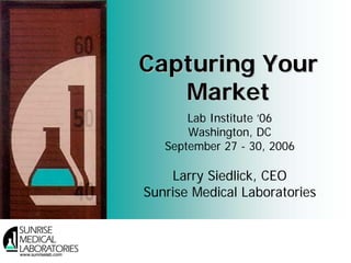 Capturing Your
   Market
       Lab Institute ’06
       Washington, DC
   September 27 - 30, 2006

    Larry Siedlick, CEO
Sunrise Medical Laboratories


                               1
 