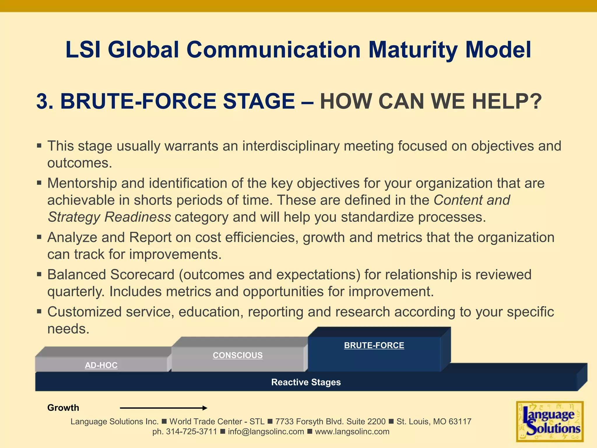 LSI Global Communication Maturity Model
3. BRUTE-FORCE STAGE – HOW CAN WE HELP?
 This stage usually warrants an interdisciplinary meeting focused on objectives and
outcomes.
 Mentorship and identification of the key objectives for your organization that are
achievable in shorts periods of time. These are defined in the Content and
Strategy Readiness category and will help you standardize processes.
 Analyze and Report on cost efficiencies, growth and metrics that the organization
can track for improvements.
 Balanced Scorecard (outcomes and expectations) for relationship is reviewed
quarterly. Includes metrics and opportunities for improvement.
 Customized service, education, reporting and research according to your specific
needs.
Language Solutions Inc. n World Trade Center - STL n 7733 Forsyth Blvd. Suite 2200 n St. Louis, MO 63117
ph. 314-725-3711 n info@langsolinc.com n www.langsolinc.com
Reactive Stages
AD-HOC
Growth
CONSCIOUS
BRUTE-FORCE
 