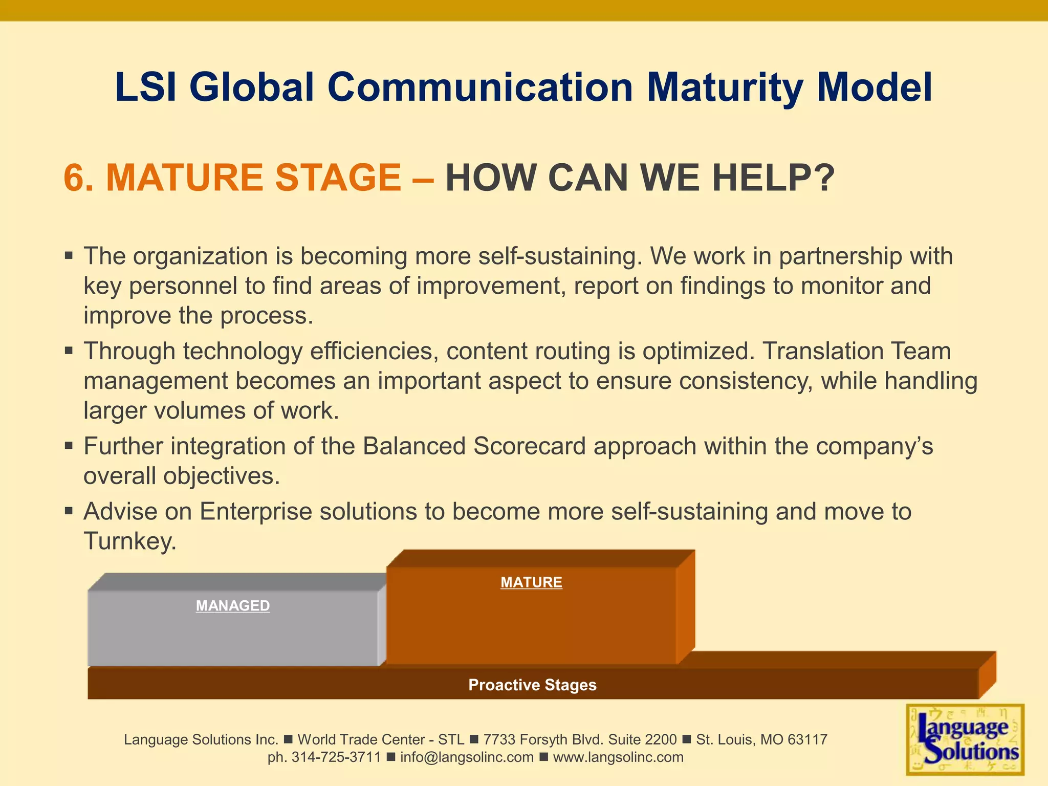 Proactive Stages
MANAGED
LSI Global Communication Maturity Model
6. MATURE STAGE – HOW CAN WE HELP?
 The organization is becoming more self-sustaining. We work in partnership with
key personnel to find areas of improvement, report on findings to monitor and
improve the process.
 Through technology efficiencies, content routing is optimized. Translation Team
management becomes an important aspect to ensure consistency, while handling
larger volumes of work.
 Further integration of the Balanced Scorecard approach within the company’s
overall objectives.
 Advise on Enterprise solutions to become more self-sustaining and move to
Turnkey.
Language Solutions Inc. n World Trade Center - STL n 7733 Forsyth Blvd. Suite 2200 n St. Louis, MO 63117
ph. 314-725-3711 n info@langsolinc.com n www.langsolinc.com
MATURE
 