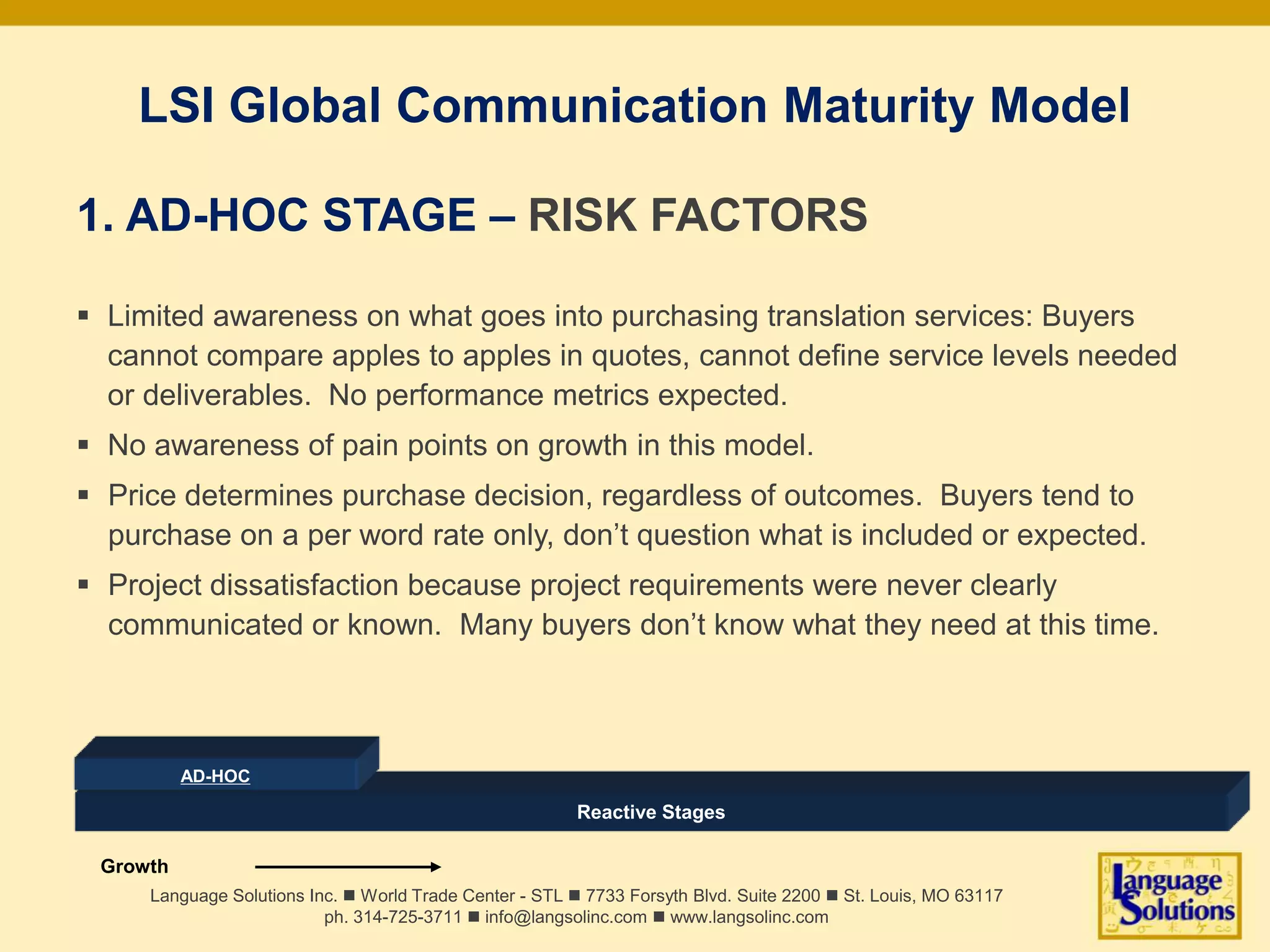LSI Global Communication Maturity Model
1. AD-HOC STAGE – RISK FACTORS
 Limited awareness on what goes into purchasing translation services: Buyers
cannot compare apples to apples in quotes, cannot define service levels needed
or deliverables. No performance metrics expected.
 No awareness of pain points on growth in this model.
 Price determines purchase decision, regardless of outcomes. Buyers tend to
purchase on a per word rate only, don’t question what is included or expected.
 Project dissatisfaction because project requirements were never clearly
communicated or known. Many buyers don’t know what they need at this time.
Language Solutions Inc. n World Trade Center - STL n 7733 Forsyth Blvd. Suite 2200 n St. Louis, MO 63117
ph. 314-725-3711 n info@langsolinc.com n www.langsolinc.com
Reactive Stages
AD-HOC
Growth
 