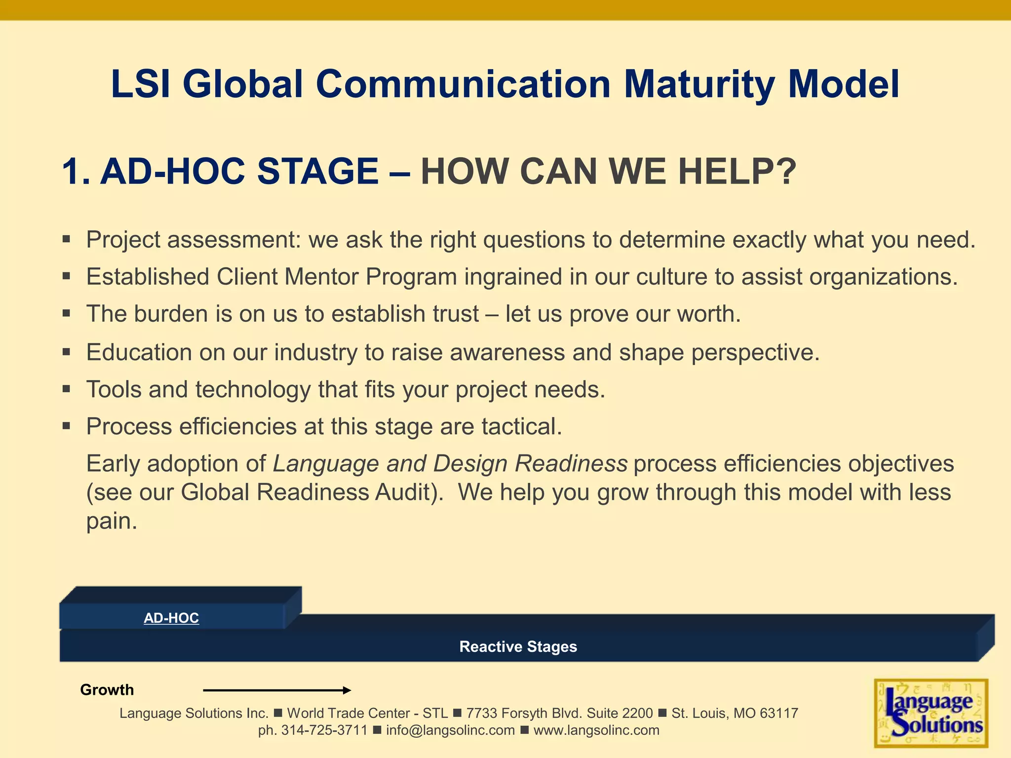 LSI Global Communication Maturity Model
1. AD-HOC STAGE – HOW CAN WE HELP?
 Project assessment: we ask the right questions to determine exactly what you need.
 Established Client Mentor Program ingrained in our culture to assist organizations.
 The burden is on us to establish trust – let us prove our worth.
 Education on our industry to raise awareness and shape perspective.
 Tools and technology that fits your project needs.
 Process efficiencies at this stage are tactical.
Early adoption of Language and Design Readiness process efficiencies objectives
(see our Global Readiness Audit). We help you grow through this model with less
pain.
Language Solutions Inc. n World Trade Center - STL n 7733 Forsyth Blvd. Suite 2200 n St. Louis, MO 63117
ph. 314-725-3711 n info@langsolinc.com n www.langsolinc.com
Reactive Stages
AD-HOC
Growth
 