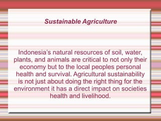 Sustainable Agriculture
Indonesia’s natural resources of soil, water,
plants, and animals are critical to not only their
economy but to the local peoples personal
health and survival. Agricultural sustainability
is not just about doing the right thing for the
environment it has a direct impact on societies
health and livelihood.
 