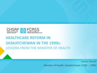 HEALTHCARE REFORM IN SASKATCHEWAN IN THE 1990s: LESSONS FROM THE MINISTER OF HEALTH Louise Simard Minister of Health, Saskatchewan (1991 – 1995) 