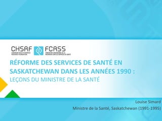RÉFORME DES SERVICES DE SANTÉ EN SASKATCHEWAN DANS LES ANNÉES 1990 : LEÇONS DU MINISTRE DE LA SANTÉ Louise Simard   Ministre de la Santé, Saskatchewan (1991-1995) 