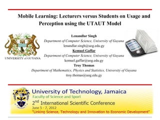Mobile Learning: Lecturers versus Students on Usage and
Perception using the UTAUT Model
Lenandlar Singh
Department of Computer Science, University of Guyana
lenandlar.singh@uog.edu.gy
Kemuel Gaffar
Department of Computer Science, University of Guyana
kemuel.gaffar@uog.edu.gy
Troy Thomas
Department of Mathematics, Physics and Statistics, University of Guyana
troy.thomas@uog.edu.gy
 