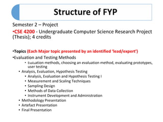 Semester 2 – Project
•CSE 4200 - Undergraduate Computer Science Research Project
(Thesis); 4 credits
•Topics (Each Major topic presented by an identified ‘lead/expert’)
•Evaluation and Testing Methods
• Evaluation methods, choosing an evaluation method, evaluating prototypes,
user testing
• Analysis, Evaluation, Hypothesis Testing
• Analysis, Evaluation and Hypothesis Testing I
• Measurement and Scaling Techniques
• Sampling Design
• Methods of Data Collection
• Instrument Development and Administration
• Methodology Presentation
• Artefact Presentation
• Final Presentation
 