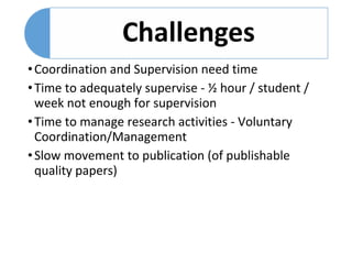 •Coordination and Supervision need time
•Time to adequately supervise - ½ hour / student /
week not enough for supervision
•Time to manage research activities - Voluntary
Coordination/Management
•Slow movement to publication (of publishable
quality papers)
 
