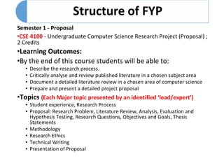 Semester 1 - Proposal
•CSE 4100 - Undergraduate Computer Science Research Project (Proposal) ;
2 Credits
•Learning Outcomes:
•By the end of this course students will be able to:
• Describe the research process.
• Critically analyse and review published literature in a chosen subject area
• Document a detailed literature review in a chosen area of computer science
• Prepare and present a detailed project proposal
•Topics (Each Major topic presented by an identified ‘lead/expert’)
• Student experience, Research Process
• Proposal: Research Problem, Literature Review, Analysis, Evaluation and
Hypothesis Testing, Research Questions, Objectives and Goals, Thesis
Statements
• Methodology
• Research Ethics
• Technical Writing
• Presentation of Proposal
 