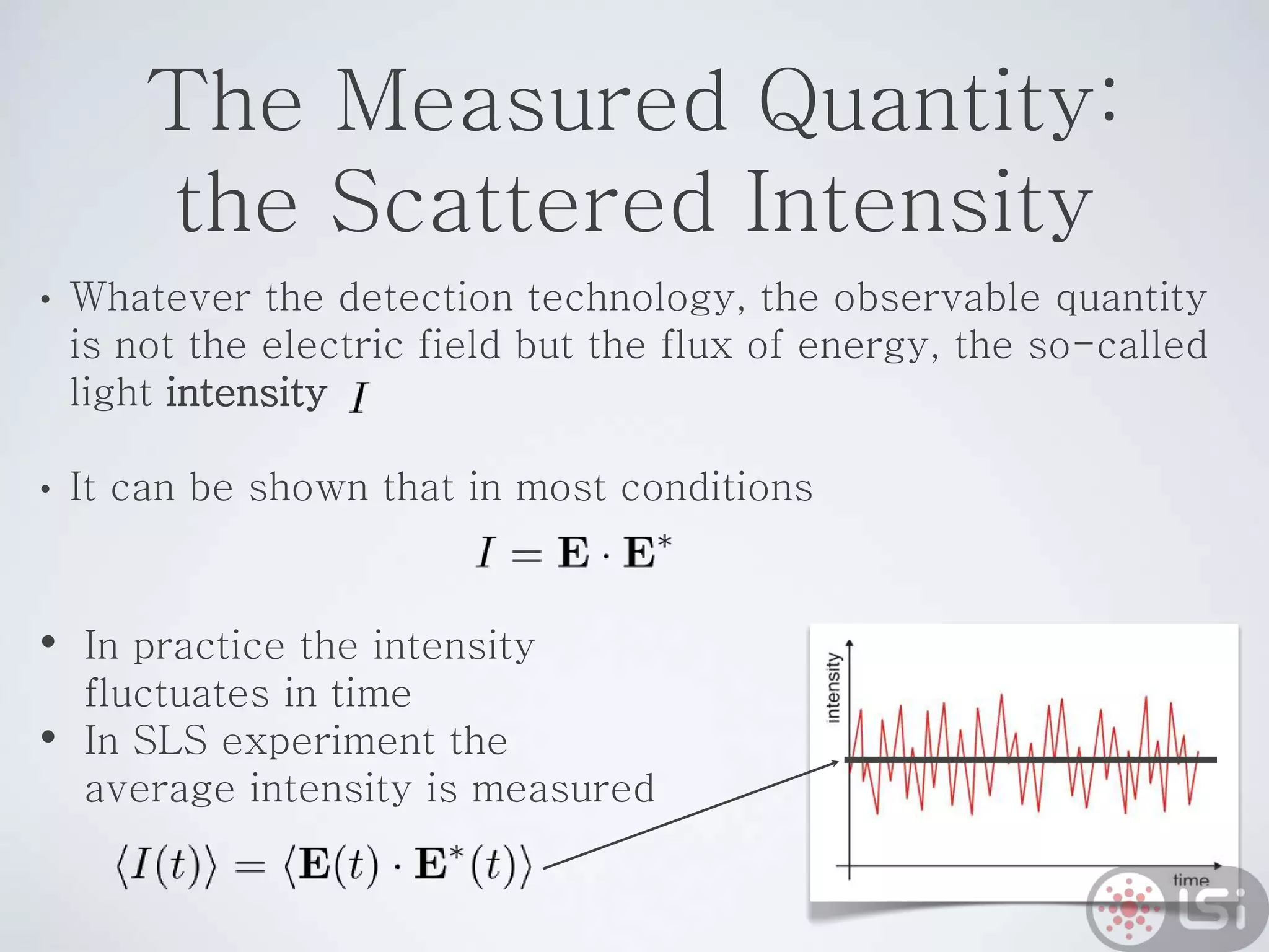 The Measured Quantity:
the Scattered Intensity
• Whatever the detection technology, the observable quantity
is not the electric field but the flux of energy, the so-called
light intensity
• It can be shown that in most conditions
• In practice the intensity
fluctuates in time
• In SLS experiment the
average intensity is measured
 