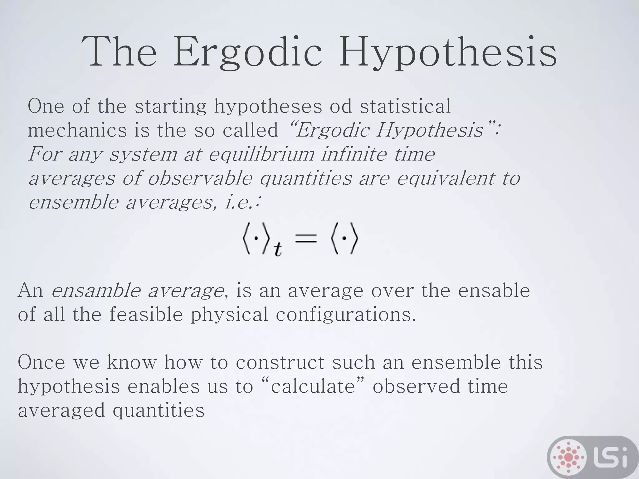 The Ergodic Hypothesis
One of the starting hypotheses od statistical
mechanics is the so called “Ergodic Hypothesis”:
For any system at equilibrium infinite time
averages of observable quantities are equivalent to
ensemble averages, i.e.:
An ensamble average, is an average over the ensable
of all the feasible physical configurations.
Once we know how to construct such an ensemble this
hypothesis enables us to “calculate” observed time
averaged quantities
 