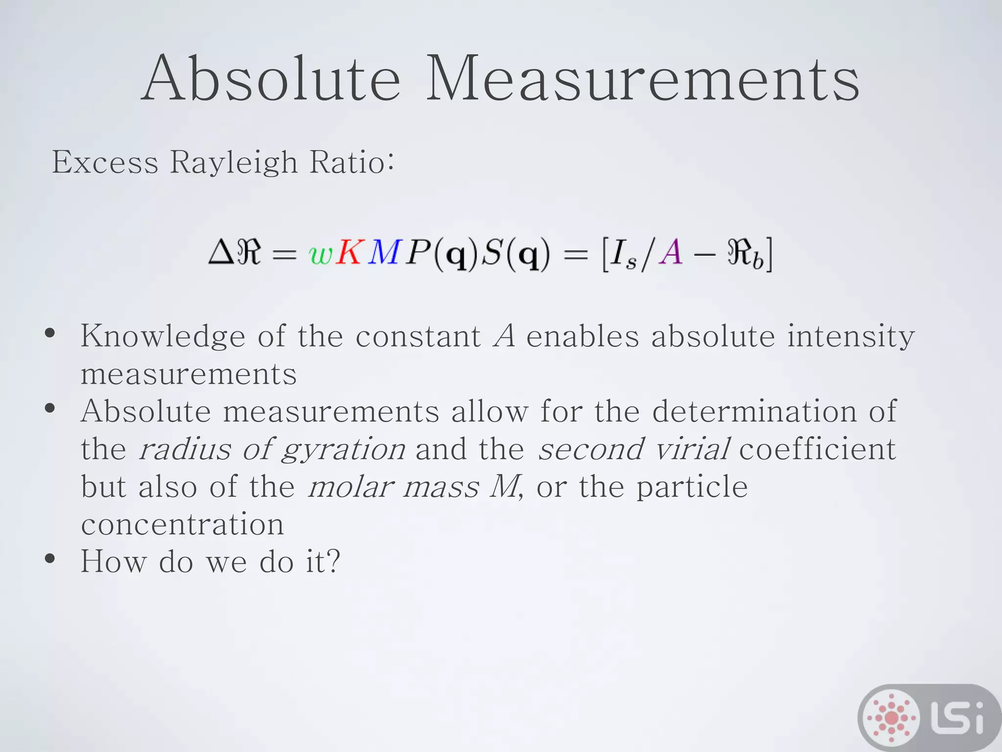 Absolute Measurements
• Knowledge of the constant A enables absolute intensity
measurements
• Absolute measurements allow for the determination of
the radius of gyration and the second virial coefficient
but also of the molar mass M, or the particle
concentration
• How do we do it?
Excess Rayleigh Ratio:
 