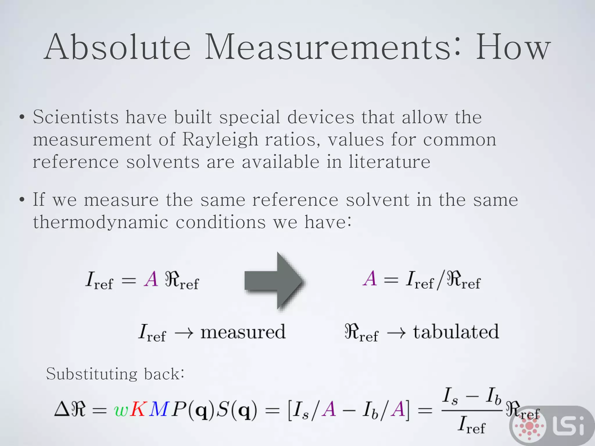 Absolute Measurements: How
• Scientists have built special devices that allow the
measurement of Rayleigh ratios, values for common
reference solvents are available in literature
• If we measure the same reference solvent in the same
thermodynamic conditions we have:
Substituting back:
 