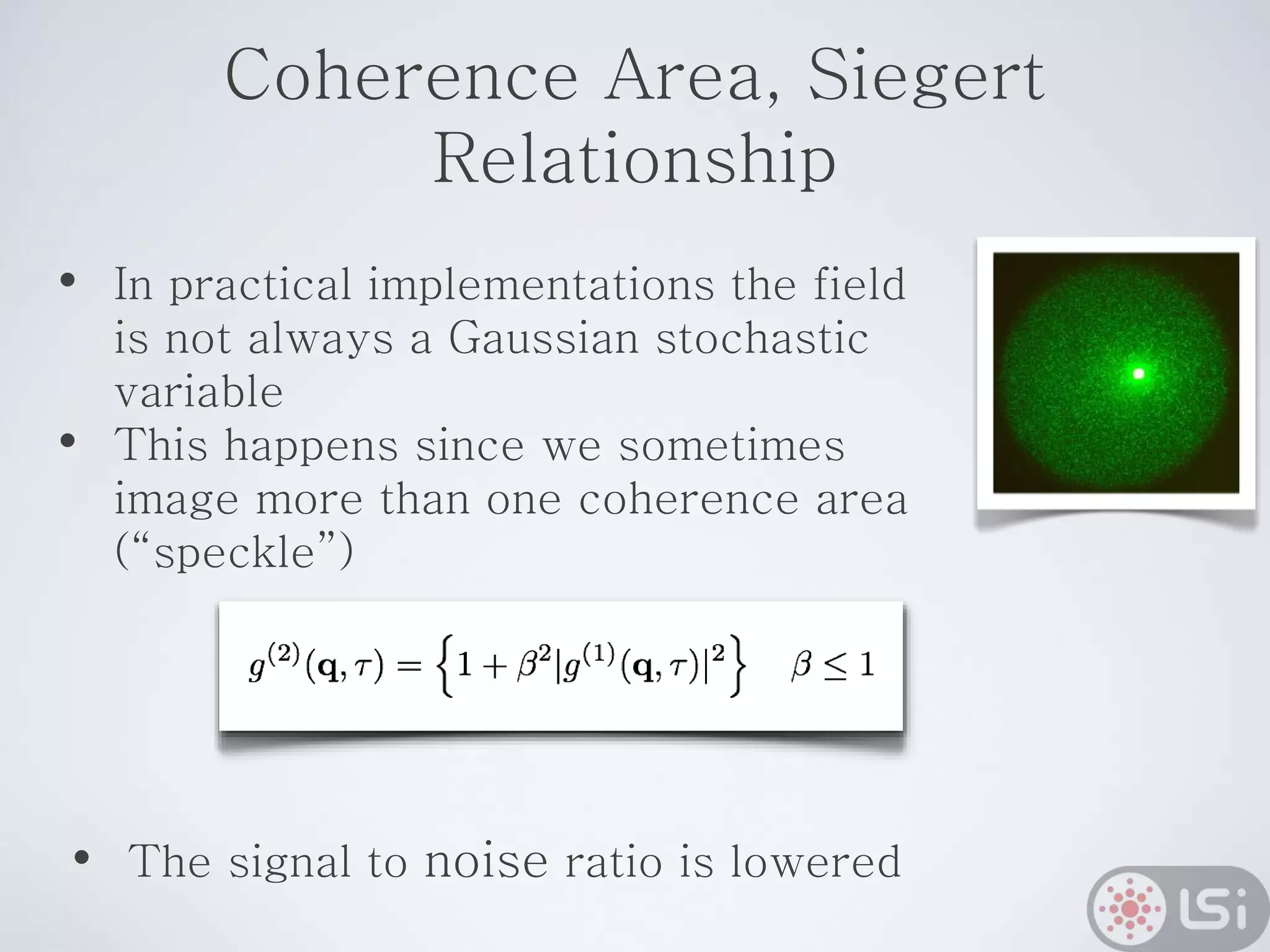 Coherence Area, Siegert
Relationship
• In practical implementations the field
is not always a Gaussian stochastic
variable
• This happens since we sometimes
image more than one coherence area
(“speckle”)
• The signal to noise ratio is lowered
 