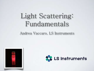 Light Scattering:
Fundamentals
Andrea Vaccaro, LS Instruments
 