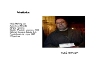 Ficha técnica: T ítulo:  Morning Star Autor: Xosé Miranda Xénero: Narrativa Edición: 5ª edición setembro, 2000 Editorial: Xerais de Galicia, S.A.,  Premio Xerais da Lingua 1998 272 páxinas XOSÉ MIRANDA 
