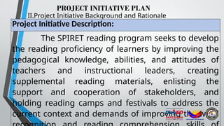 PROJECT INITIATIVE PLAN
II.Project Initiative Background and Rationale
Project Initiative Description:
The SPIRET reading program seeks to develop
the reading proficiency of learners by improving the
pedagogical knowledge, abilities, and attitudes of
teachers and instructional leaders, creating
supplemental reading materials, enlisting the
support and cooperation of stakeholders, and
holding reading camps and festivals to address the
current context and demands of improving the word
 