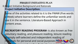 PROJECT INITIATIVE PLAN
II.Project Initiative Background and Rationale
Project Initiative Description:
Some of the activities related to it is the FWAW (Five words
a Week) where learners define the unfamiliar words and
use it in the sentence. Literature-Based Approach in
content areas.
RECREATORY READING PROGRAM- is also known as free
voluntary reading, and pleasure reading, leisure reading
is simply self-selected and independent reading of
materials for personal and social purposes. Establishing
 
