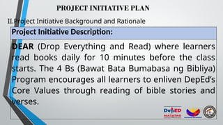 PROJECT INITIATIVE PLAN
II.Project Initiative Background and Rationale
Project Initiative Description:
DEAR (Drop Everything and Read) where learners
read books daily for 10 minutes before the class
starts. The 4 Bs (Bawat Bata Bumabasa ng Bibliya)
Program encourages all learners to enliven DepEd’s
Core Values through reading of bible stories and
verses.
 