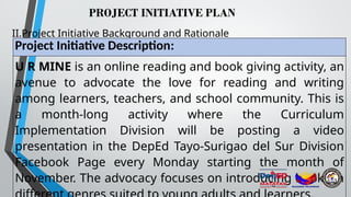 PROJECT INITIATIVE PLAN
II.Project Initiative Background and Rationale
Project Initiative Description:
U R MINE is an online reading and book giving activity, an
avenue to advocate the love for reading and writing
among learners, teachers, and school community. This is
a month-long activity where the Curriculum
Implementation Division will be posting a video
presentation in the DepEd Tayo-Surigao del Sur Division
Facebook Page every Monday starting the month of
November. The advocacy focuses on introducing books in
 