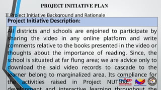 PROJECT INITIATIVE PLAN
II.Project Initiative Background and Rationale
Project Initiative Description:
All districts and schools are enjoined to participate by
sharing the video in any online platform and write
comments relative to the books presented in the video or
thoughts about the importance of reading. Since, the
school is situated at far flung area; we are advice only to
download the said video records to cascade to the
learner belong to marginalized area. Its compliance for
the activities raised in Project NUTURE for the
 