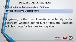 PROJECT INITIATIVE PLAN
II.Project Initiative Background and Rationale
Project Initiative Description:
Sing-Along is the use of multi-media facility in the
classroom wherein during lunch time, the teachers
will play songs for learners to sing along.
 