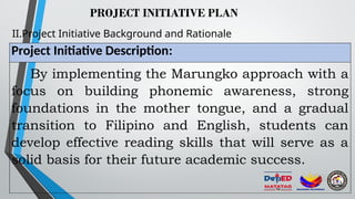 PROJECT INITIATIVE PLAN
II.Project Initiative Background and Rationale
Project Initiative Description:
By implementing the Marungko approach with a
focus on building phonemic awareness, strong
foundations in the mother tongue, and a gradual
transition to Filipino and English, students can
develop effective reading skills that will serve as a
solid basis for their future academic success.
 