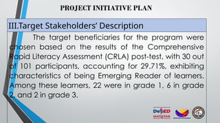 PROJECT INITIATIVE PLAN
III.Target Stakeholders’ Description
The target beneficiaries for the program were
chosen based on the results of the Comprehensive
Rapid Literacy Assessment (CRLA) post-test, with 30 out
of 101 participants, accounting for 29.71%, exhibiting
characteristics of being Emerging Reader of learners.
Among these learners, 22 were in grade 1, 6 in grade
2, and 2 in grade 3.
 